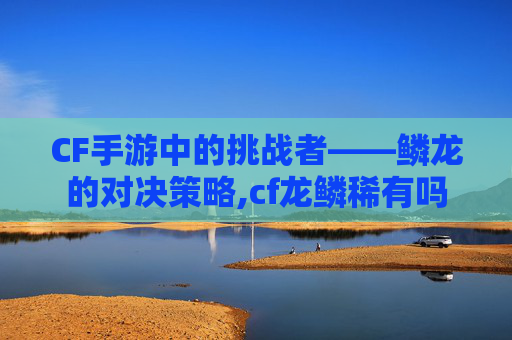 CF手游中的挑战者——鳞龙的对决策略,cf龙鳞稀有吗