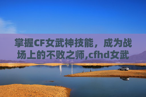 掌握CF女武神技能，成为战场上的不败之师,cfhd女武神技能