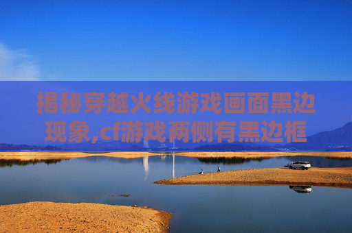 揭秘穿越火线游戏画面黑边现象,cf游戏两侧有黑边框