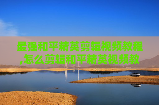 最强和平精英剪辑视频教程,怎么剪辑和平精英视频教程