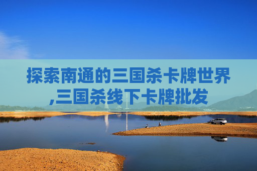 探索南通的三国杀卡牌世界,三国杀线下卡牌批发