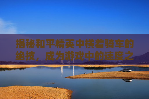 揭秘和平精英中横着骑车的绝技，成为游戏中的速度之王,和平精英怎么横着跑