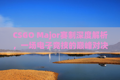 CSGO Major赛制深度解析，一场电子竞技的巅峰对决,csgo赛制和无畏契约哪个好