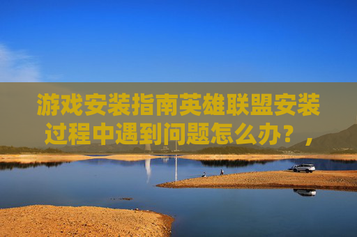 游戏安装指南英雄联盟安装过程中遇到问题怎么办？,安装lol为什么显示安装错误