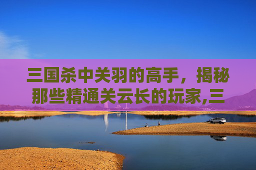 三国杀中关羽的高手，揭秘那些精通关云长的玩家,三国杀中关羽的技能详解