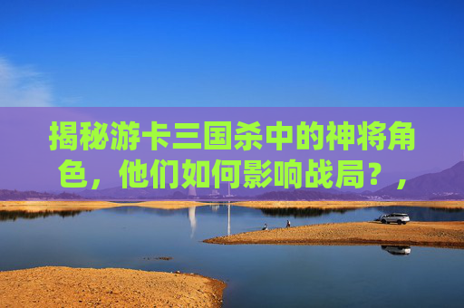 揭秘游卡三国杀中的神将角色，他们如何影响战局？,三国杀神将卡使用教程