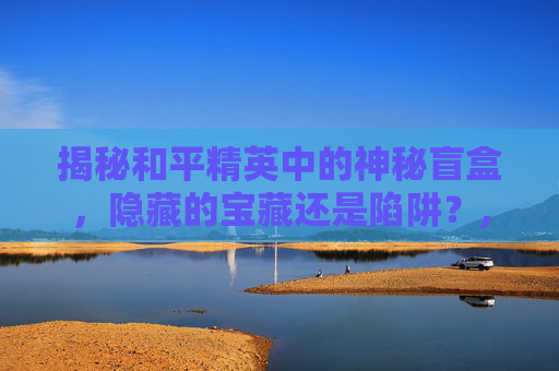 揭秘和平精英中的神秘盲盒，隐藏的宝藏还是陷阱？,和平精英的盲盒有吗