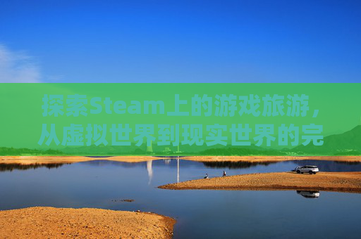 探索Steam上的游戏旅游，从虚拟世界到现实世界的完美旅行,10款steam游戏推荐