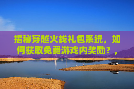揭秘穿越火线礼包系统，如何获取免费游戏内奖励？,端游cf礼包