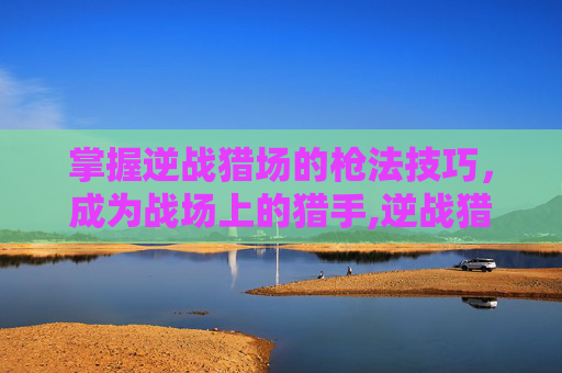 掌握逆战猎场的枪法技巧，成为战场上的猎手,逆战猎场怎样开枪的
