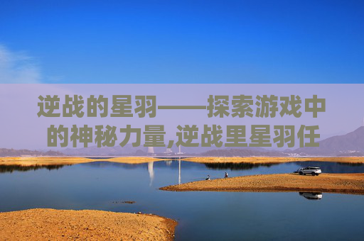 逆战的星羽——探索游戏中的神秘力量,逆战里星羽任务是什么