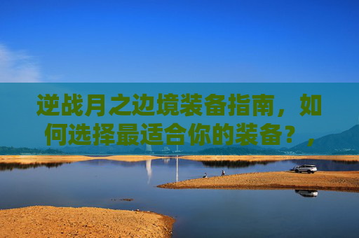 逆战月之边境装备指南，如何选择最适合你的装备？,逆战月之边境出什么装备好