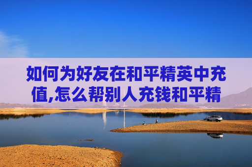如何为好友在和平精英中充值,怎么帮别人充钱和平精英