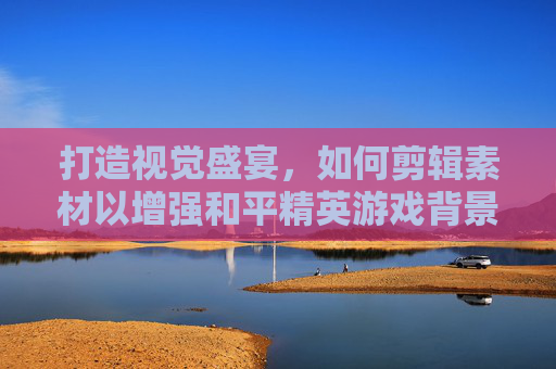 打造视觉盛宴，如何剪辑素材以增强和平精英游戏背景的吸引力,剪辑素材和平精英背景视频