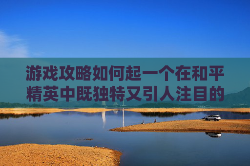 游戏攻略如何起一个在和平精英中既独特又引人注目的名字？,和平精英名字怎么取好听