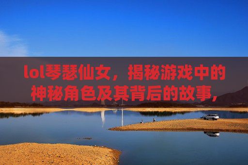 lol琴瑟仙女，揭秘游戏中的神秘角色及其背后的故事,英雄联盟琴瑟仙女
