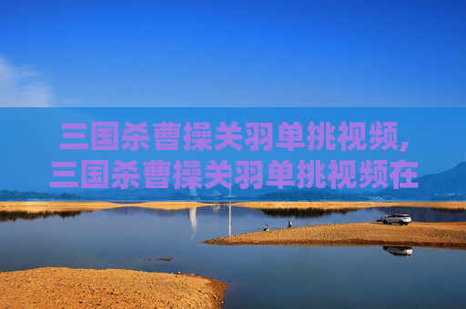 三国杀曹操关羽单挑视频,三国杀曹操关羽单挑视频在线观看