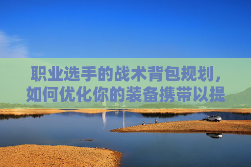 职业选手的战术背包规划，如何优化你的装备携带以提升比赛表现,PUBG背包有那些