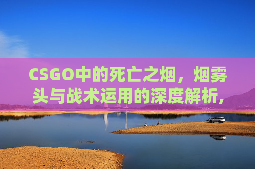 CSGO中的死亡之烟，烟雾头与战术运用的深度解析,csgo死了说话队友能听到吗