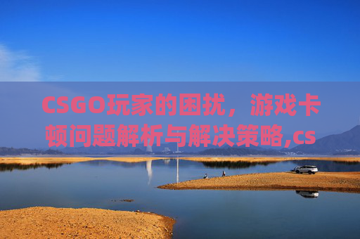 CSGO玩家的困扰，游戏卡顿问题解析与解决策略,csgo一进游戏就卡住