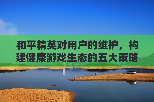 和平精英对用户的维护，构建健康游戏生态的五大策略,和平精英对用户的维护要求