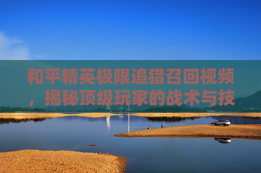 和平精英极限追猎召回视频，揭秘顶级玩家的战术与技巧,和平精英极限追猎召回视频在哪看