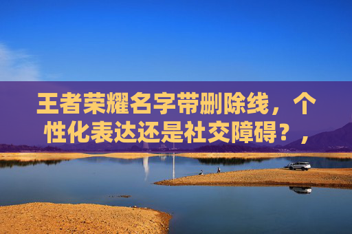 王者荣耀名字带删除线，个性化表达还是社交障碍？,王者荣耀名字删除线符号