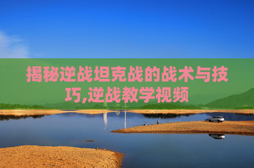 揭秘逆战坦克战的战术与技巧,逆战教学视频