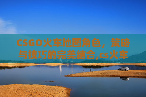 CSGO火车地图角色，策略与技巧的完美结合,cs火车地图名字