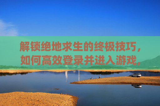 解锁绝地求生的终极技巧，如何高效登录并进入游戏,pubg登录界面显示出错怎么办
