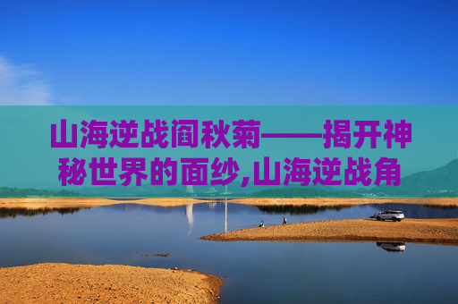 山海逆战阎秋菊——揭开神秘世界的面纱,山海逆战角色体系介绍