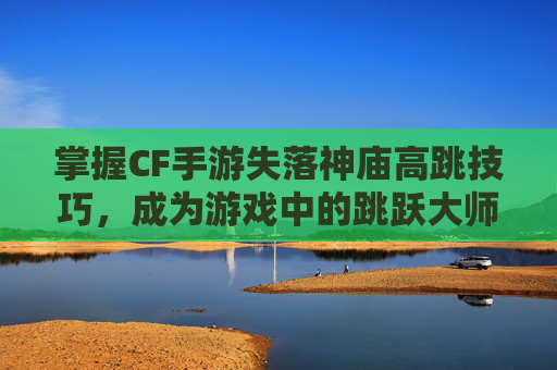 掌握CF手游失落神庙高跳技巧，成为游戏中的跳跃大师,cf失落的遗迹无敌包