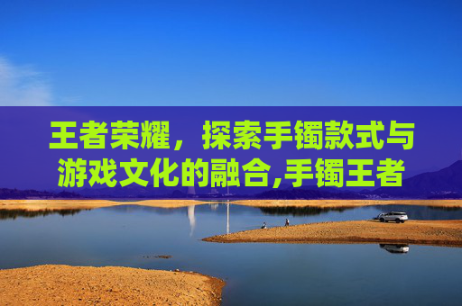 王者荣耀，探索手镯款式与游戏文化的融合,手镯王者荣耀款式大全