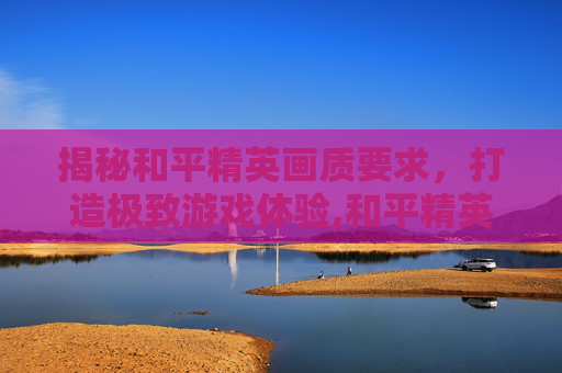 揭秘和平精英画质要求，打造极致游戏体验,和平精英画质有啥要求吗