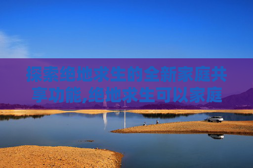 探索绝地求生的全新家庭共享功能,绝地求生可以家庭共享