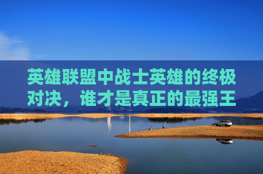 英雄联盟中战士英雄的终极对决，谁才是真正的最强王者？,lol战士哪个英雄最强大