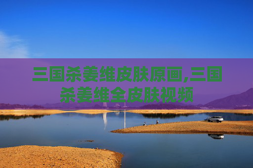 三国杀姜维皮肤原画,三国杀姜维全皮肤视频
