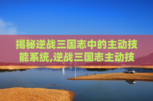 揭秘逆战三国志中的主动技能系统,逆战三国志主动技能有哪些