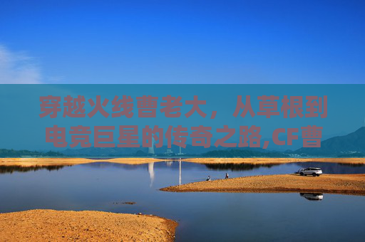 穿越火线曹老大，从草根到电竞巨星的传奇之路,CF曹仁