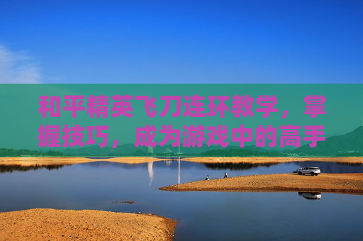 和平精英飞刀连环教学，掌握技巧，成为游戏中的高手,和平精英闪刀连刀