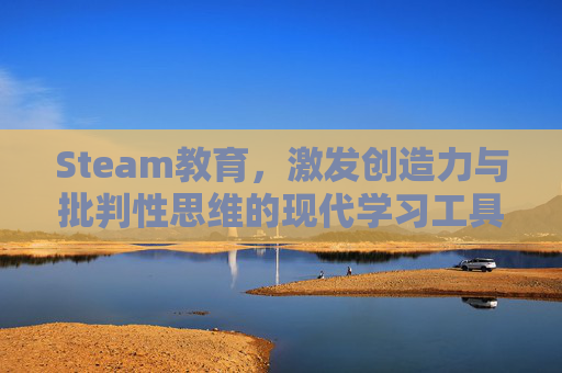 Steam教育，激发创造力与批判性思维的现代学习工具,steam教育的优点和缺点