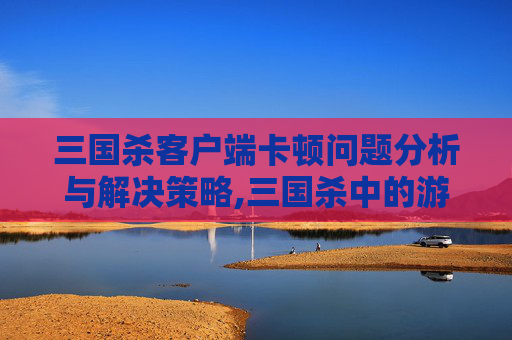 三国杀客户端卡顿问题分析与解决策略,三国杀中的游戏卡