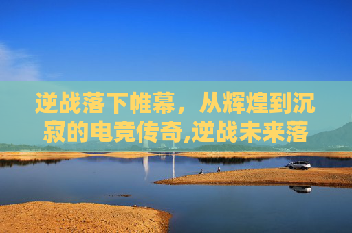 逆战落下帷幕，从辉煌到沉寂的电竞传奇,逆战未来落星解说