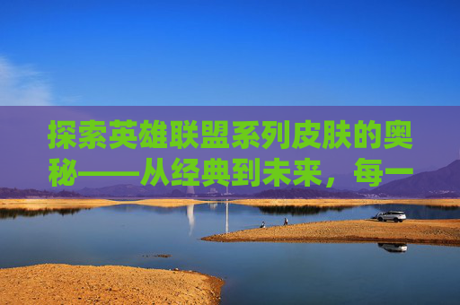 探索英雄联盟系列皮肤的奥秘——从经典到未来，每一款都值得收藏,lol系列皮肤盘点