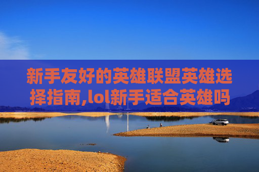 新手友好的英雄联盟英雄选择指南,lol新手适合英雄吗