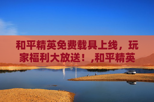 和平精英免费载具上线，玩家福利大放送！,和平精英免费载具上线时间表