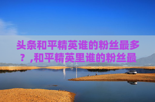 头条和平精英谁的粉丝最多？,和平精英里谁的粉丝最多