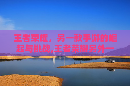 王者荣耀,另一款手游的崛起与挑战,王者荣耀另外一个手游叫什么-第1张图片-游戏守望资讯网 王者荣耀,另一款手游的崛起与挑战,王者荣耀另外一个手游叫什么-第1张图片-游戏守望资讯网