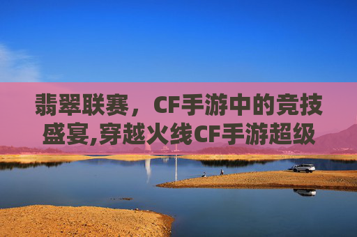翡翠联赛，CF手游中的竞技盛宴,穿越火线CF手游超级联赛-第1张图片-游戏守望资讯网