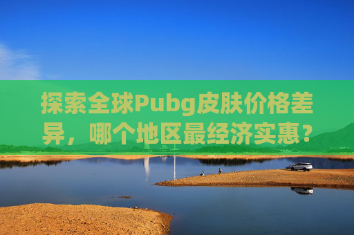 探索全球Pubg皮肤价格差异，哪个地区最经济实惠？,pubg哪些皮肤值钱